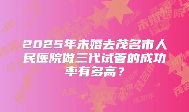 2025年未婚去茂名市人民医院做三代试管的成功率有多高?