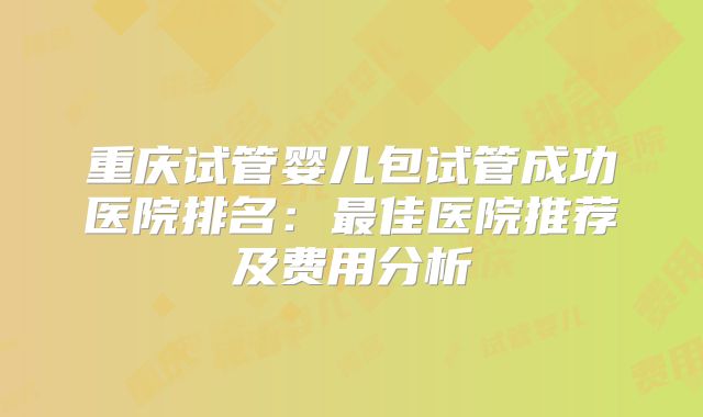 重庆试管婴儿包试管成功医院排名：最佳医院推荐及费用分析