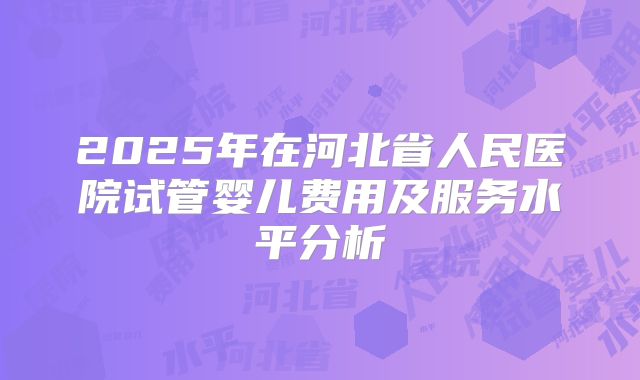 2025年在河北省人民医院试管婴儿费用及服务水平分析