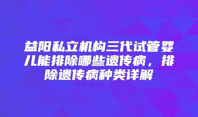 益阳私立机构三代试管婴儿能排除哪些遗传病，排除遗传病种类详解