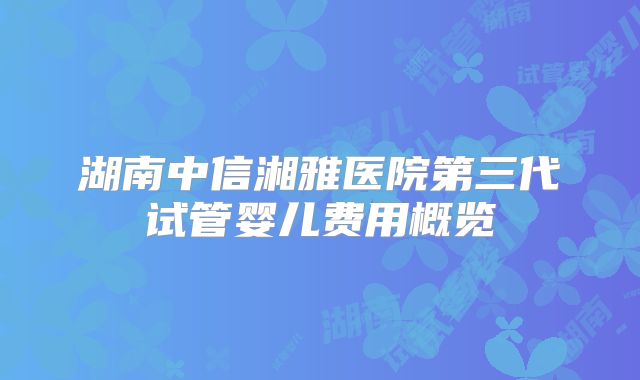 湖南中信湘雅医院第三代试管婴儿费用概览