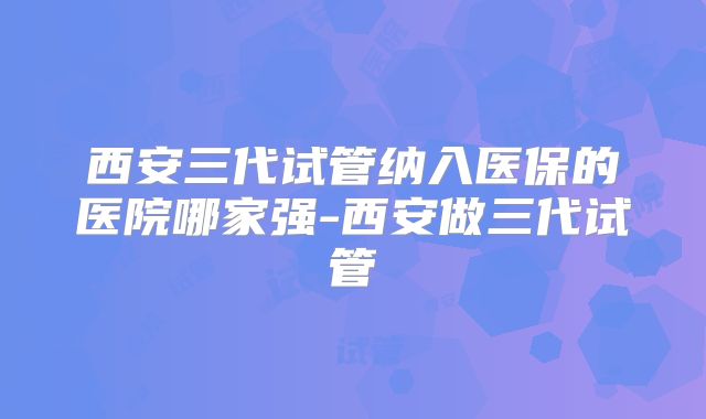 西安三代试管纳入医保的医院哪家强-西安做三代试管