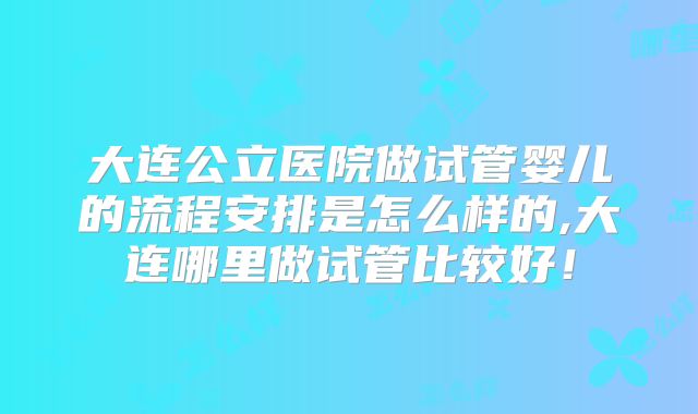 大连公立医院做试管婴儿的流程安排是怎么样的,大连哪里做试管比较好！