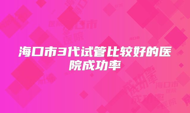 海口市3代试管比较好的医院成功率