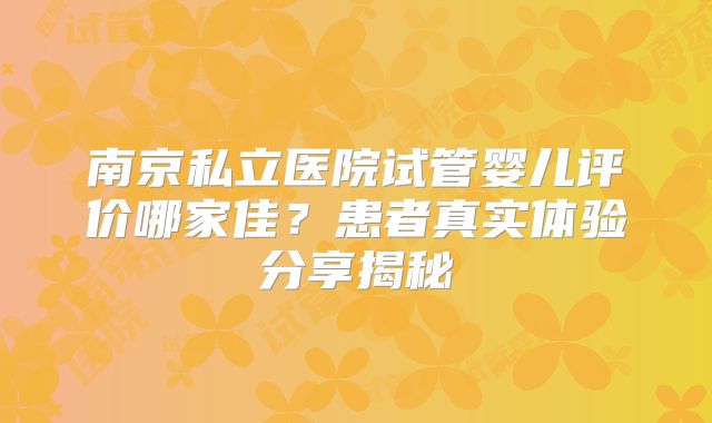 南京私立医院试管婴儿评价哪家佳？患者真实体验分享揭秘