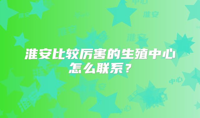 淮安比较厉害的生殖中心怎么联系？