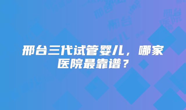 邢台三代试管婴儿,哪家医院最靠谱?