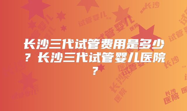 长沙三代试管费用是多少？长沙三代试管婴儿医院？