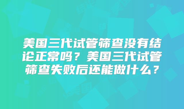 美国三代试管筛查没有结论正常吗？美国三代试管筛查失败后还能做什么？