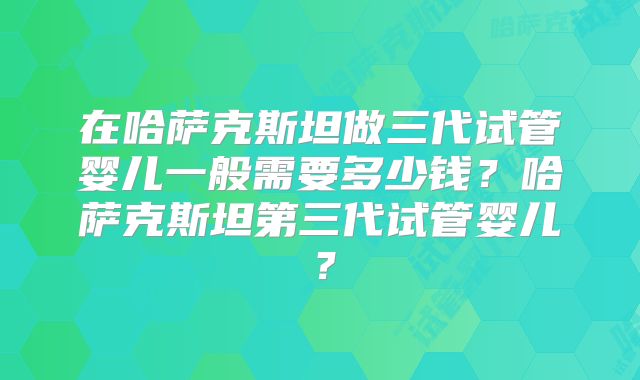 在哈萨克斯坦做三代试管婴儿一般需要多少钱？哈萨克斯坦第三代试管婴儿？
