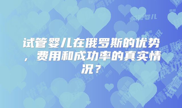 试管婴儿在俄罗斯的优势，费用和成功率的真实情况？