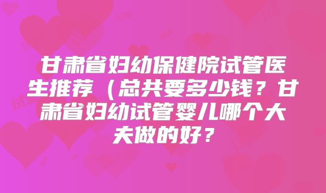 甘肃省妇幼保健院试管医生推荐（总共要多少钱？甘肃省妇幼试管婴儿哪个大夫做的好？