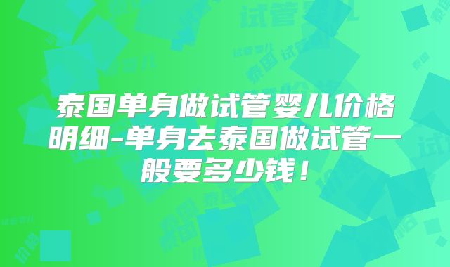 泰国单身做试管婴儿价格明细-单身去泰国做试管一般要多少钱！