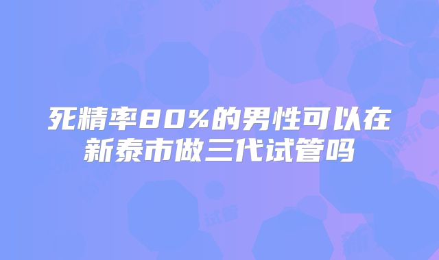 死精率80%的男性可以在新泰市做三代试管吗