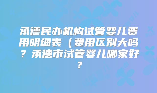 承德民办机构试管婴儿费用明细表（费用区别大吗？承德市试管婴儿哪家好？