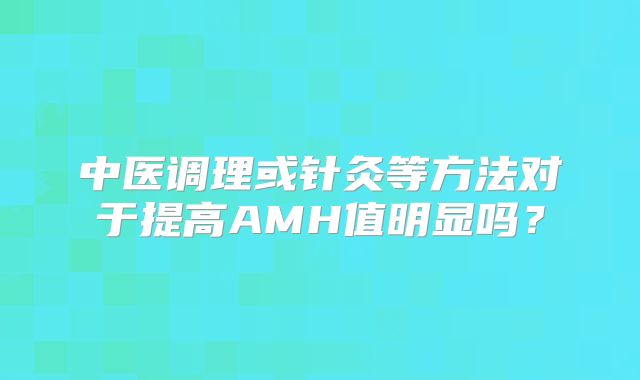 中医调理或针灸等方法对于提高AMH值明显吗？