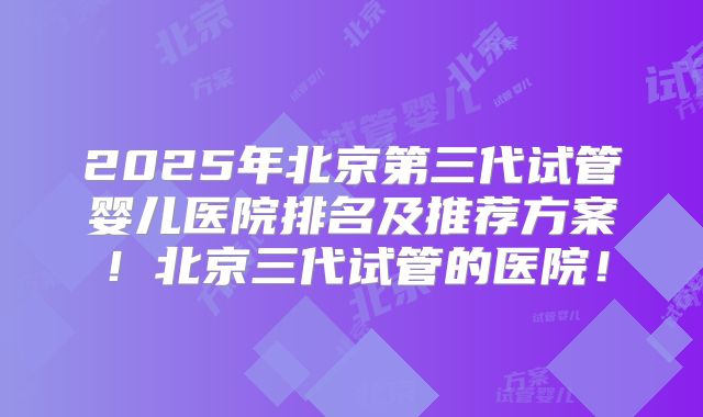 2025年北京第三代试管婴儿医院排名及推荐方案！北京三代试管的医院！