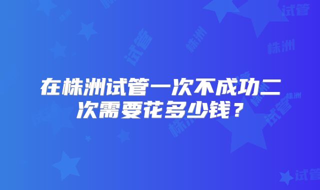 在株洲试管一次不成功二次需要花多少钱？