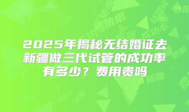 2025年揭秘无结婚证去新疆做三代试管的成功率有多少？费用贵吗