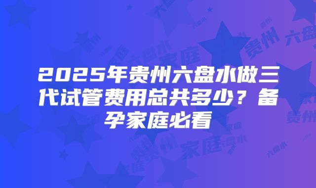 2025年贵州六盘水做三代试管费用总共多少？备孕家庭必看