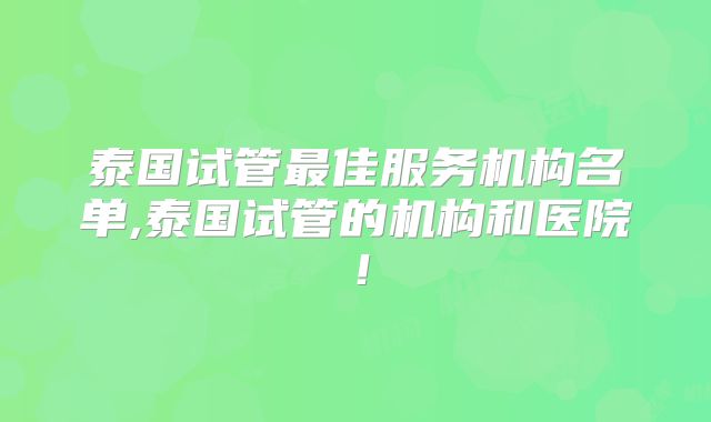 泰国试管最佳服务机构名单,泰国试管的机构和医院！