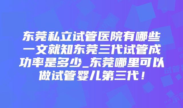 东莞私立试管医院有哪些一文就知东莞三代试管成功率是多少_东莞哪里可以做试管婴儿第三代!