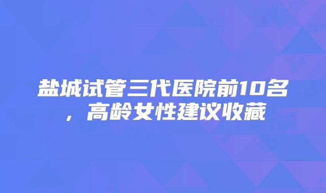 盐城试管三代医院前10名，高龄女性建议收藏