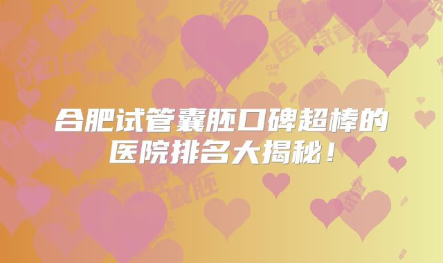 合肥试管囊胚口碑超棒的医院排名大揭秘！