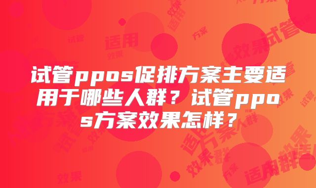 试管ppos促排方案主要适用于哪些人群？试管ppos方案效果怎样？