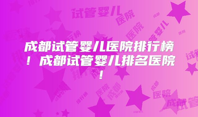 成都试管婴儿医院排行榜！成都试管婴儿排名医院！