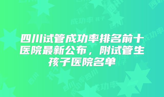 四川试管成功率排名前十医院最新公布,附试管生孩子医院名单