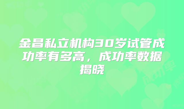 金昌私立机构30岁试管成功率有多高,成功率数据揭晓