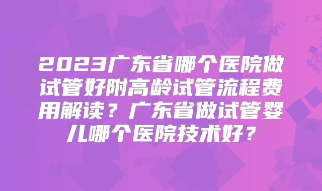 2023广东省哪个医院做试管好附高龄试管流程费用解读?广东省做试管婴儿哪个医院技术好?