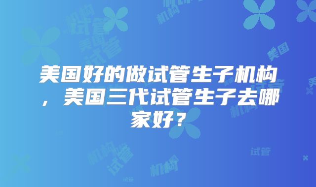 美国好的做试管生子机构，美国三代试管生子去哪家好？