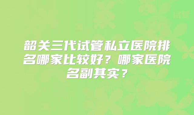 韶关三代试管私立医院排名哪家比较好？哪家医院名副其实？
