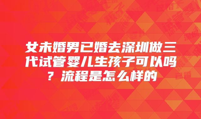 女未婚男已婚去深圳做三代试管婴儿生孩子可以吗?流程是怎么样的