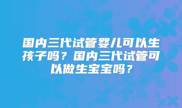国内三代试管婴儿可以生孩子吗？国内三代试管可以做生宝宝吗？