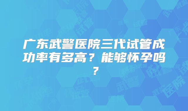 广东武警医院三代试管成功率有多高？能够怀孕吗？