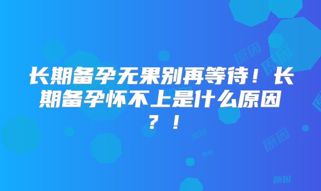 长期备孕无果别再等待!长期备孕怀不上是什么原因?!