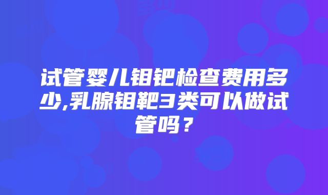 试管婴儿钼钯检查费用多少,乳腺钼靶3类可以做试管吗？