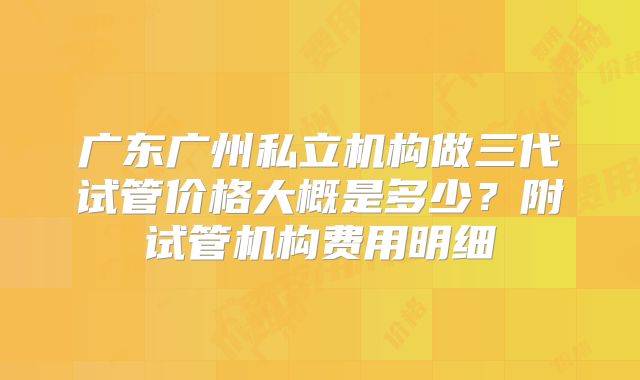 广东广州私立机构做三代试管价格大概是多少？附试管机构费用明细