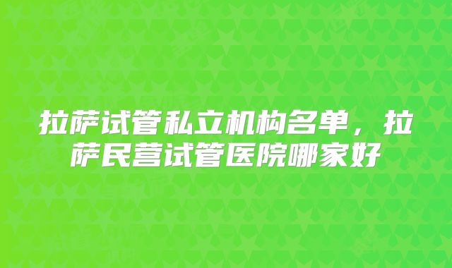 拉萨试管私立机构名单，拉萨民营试管医院哪家好
