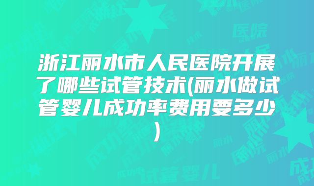 浙江丽水市人民医院开展了哪些试管技术(丽水做试管婴儿成功率费用要多少)