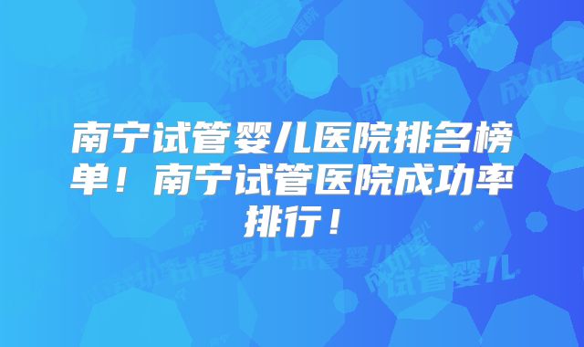 南宁试管婴儿医院排名榜单！南宁试管医院成功率排行！