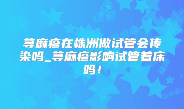 荨麻疹在株洲做试管会传染吗_荨麻疹影响试管着床吗！