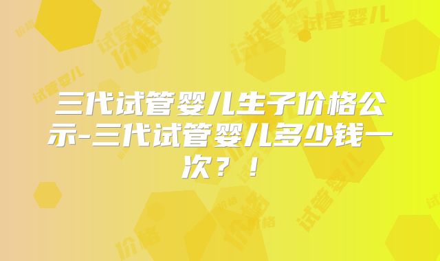 三代试管婴儿生子价格公示-三代试管婴儿多少钱一次？！