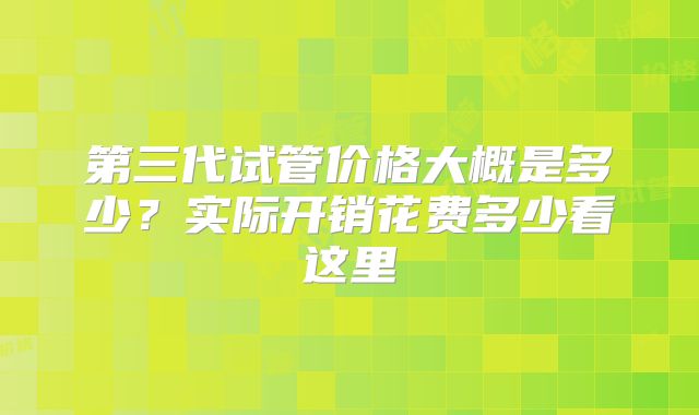 第三代试管价格大概是多少？实际开销花费多少看这里
