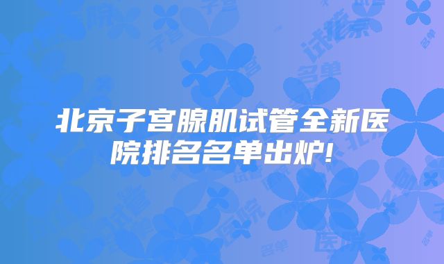 北京子宫腺肌试管全新医院排名名单出炉!