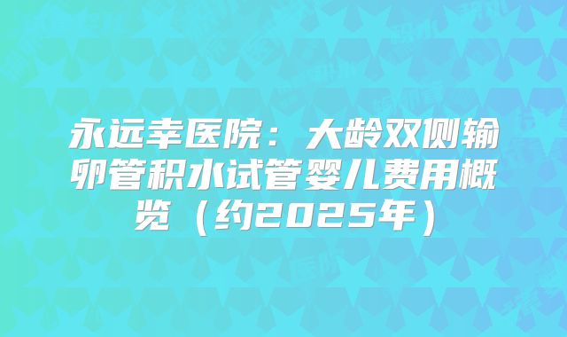 永远幸医院：大龄双侧输卵管积水试管婴儿费用概览（约2025年）