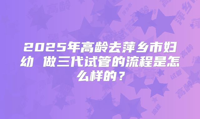 2025年高龄去萍乡市妇幼 做三代试管的流程是怎么样的？